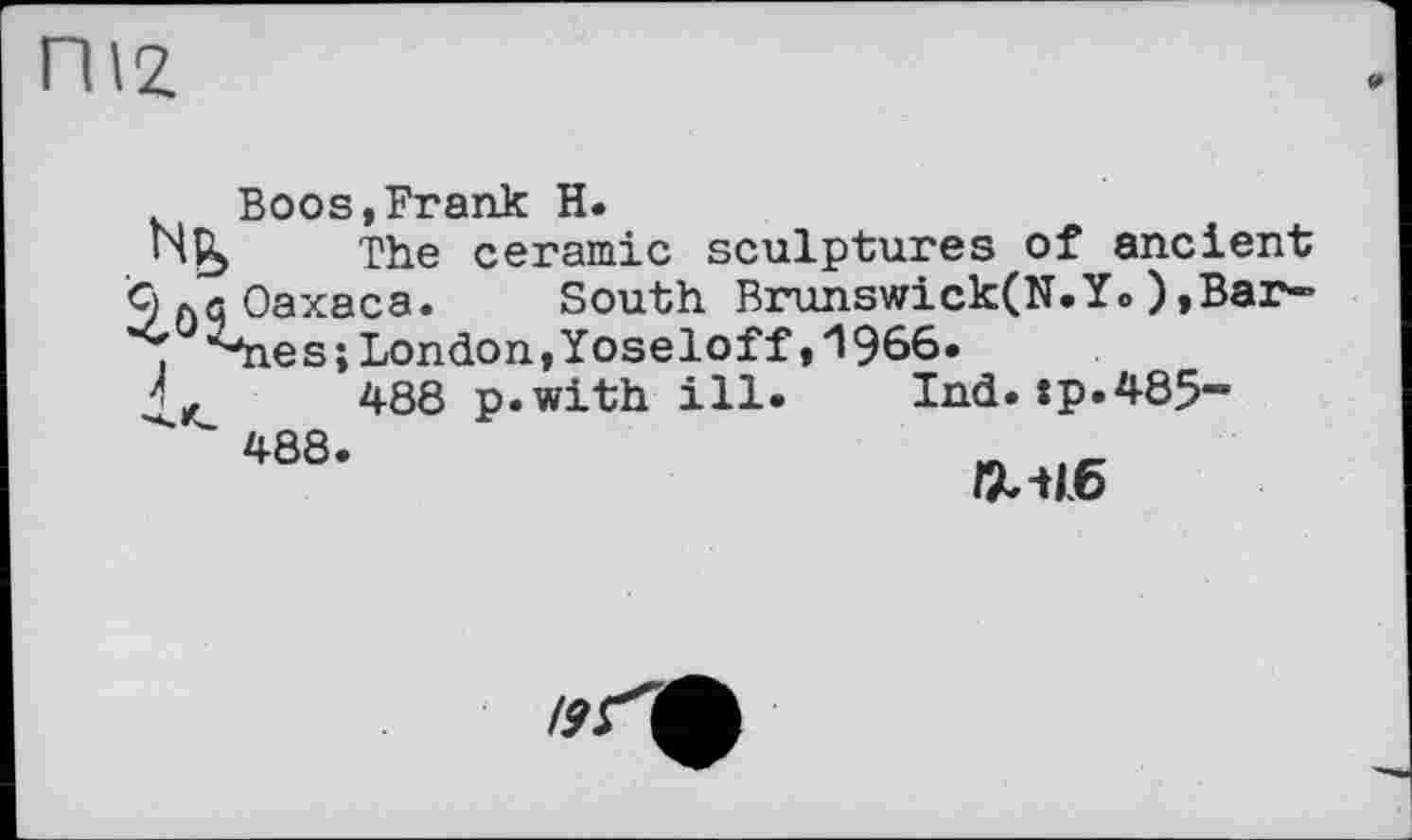 ﻿ПІ2,
Boos,Frank H.
The ceramic sculptures of ancient
9 Oaxaca. South Brunswick(N.Y.),Bar» , ^*nes; London, Yoseloff»^Эбб.
Д, 488 p.with ill. Ind.:p.485-488.